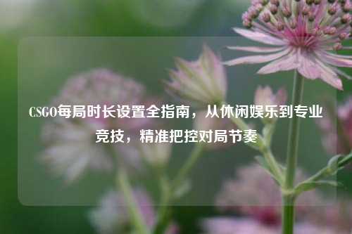 CSGO每局时长设置全指南,从休闲娱乐到专业竞技,精准把控对局节奏