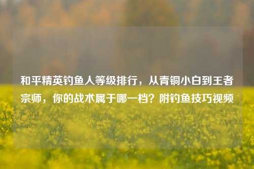 和平精英钓鱼人等级排行,从青铜小白到王者宗师,你的战术属于哪一档?附钓鱼技巧视频