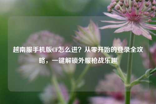 越南服手机版CF怎么进？从零开始的登录全攻略，一键解锁外服枪战乐趣