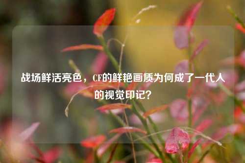 战场鲜活亮色,CF的鲜艳画质为何成了一代人的视觉印记?