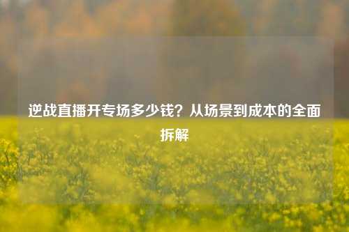 逆战直播开专场多少钱?从场景到成本的全面拆解