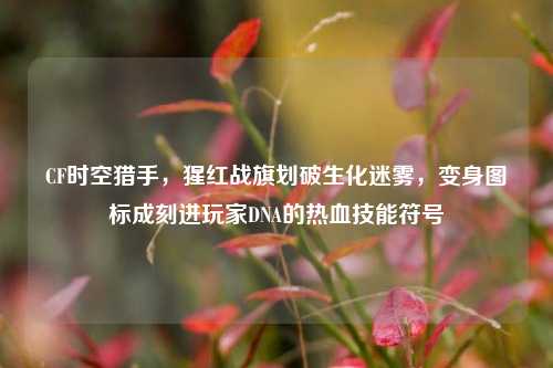 CF时空猎手,猩红战旗划破生化迷雾,变身图标成刻进玩家DNA的热血技能符号
