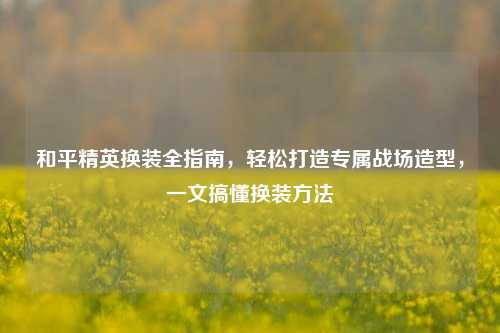 和平精英换装全指南,轻松打造专属战场造型,一文搞懂换装
