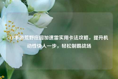 CF手游荒野庄园加速雷实用卡法攻略,提升机动性快人一步,轻松制霸战场