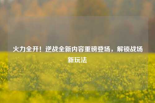 火力全开!逆战全新内容重磅登场,解锁战场新玩法