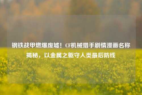 钢铁战甲燃爆废墟！CF机械猎手剧情漫画名称揭秘，以金属之躯守人类最后防线