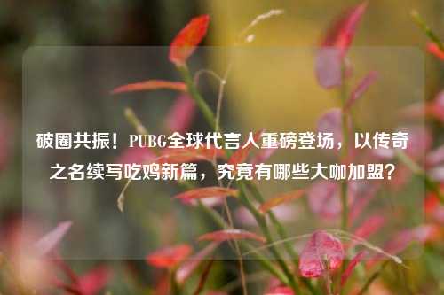 破圈共振!PUBG全球代言人重磅登场,以传奇之名续写吃鸡新篇,究竟有哪些大咖加盟?