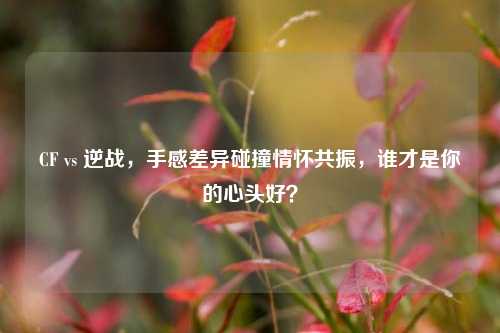 CF vs 逆战,手感差异碰撞情怀共振,谁才是你的心头好?