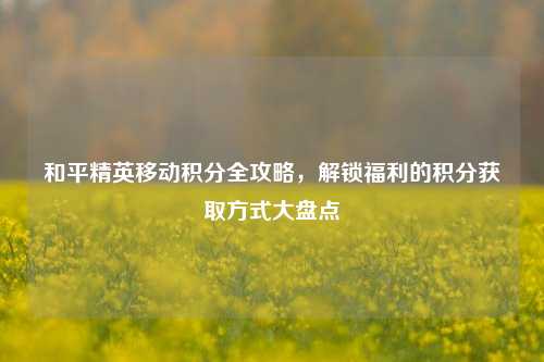 和平精英移动积分全攻略,解锁福利的积分获取方式大盘点