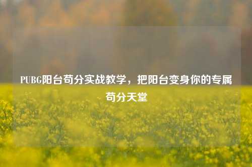 PUBG阳台苟分实战教学,把阳台变身你的专属苟分天堂