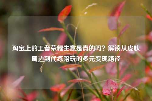      上的王者荣耀生意是真的吗？解锁从皮肤周边到代练陪玩的多元变现路径