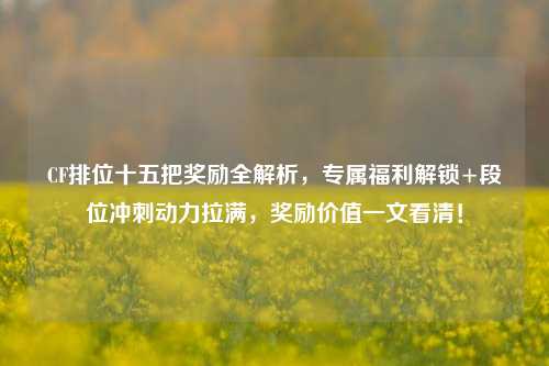 CF排位十五把奖励全解析,专属福利解锁+段位冲刺动力拉满,奖励价值一文看清!
