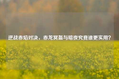 逆战赤焰对决,赤龙冥盔与暗夜究竟谁更实用?