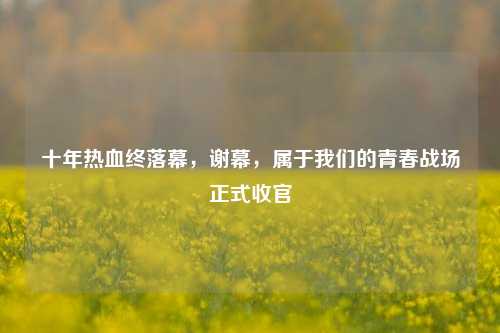 十年热血终落幕,谢幕,属于我们的青春战场正式收官