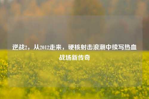 逆战2，从2012走来，硬核射击浪潮中续写热血战场新传奇