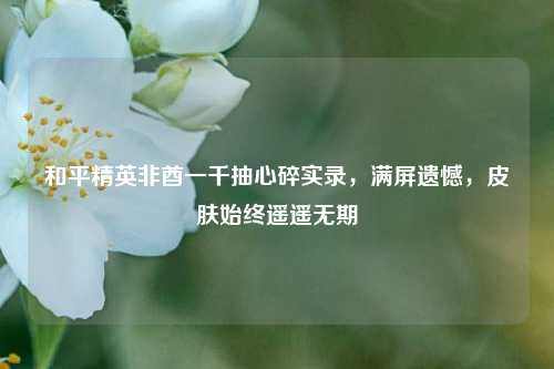 和平精英非酋一千抽心碎实录，满屏遗憾，皮肤始终遥遥无期