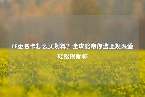 CF更名卡怎么买划算?全攻略带你选正规渠道轻松换昵称