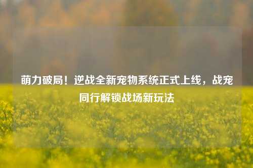萌力破局!逆战全新宠物系统正式上线,战宠同行解锁战场新玩法