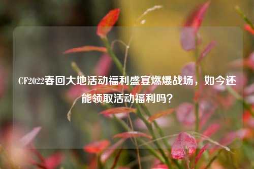 CF2022春回大地活动福利盛宴燃爆战场,如今还能领取活动福利吗?