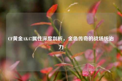 CF黄金AK47属性深度剖析,金色传奇的战场统治力