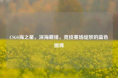 CSGO海之星，深海藏锋，竞技赛场绽放的蓝色图腾