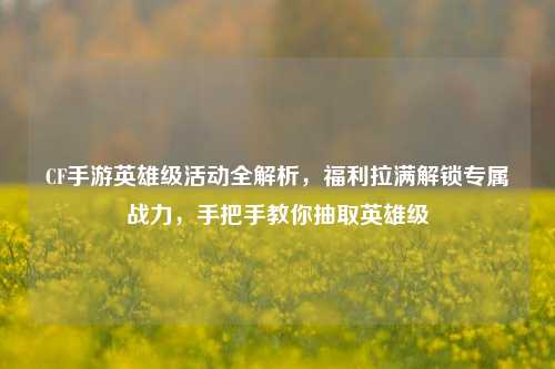 CF手游英雄级活动全解析，福利拉满解锁专属战力，手把手教你抽取英雄级