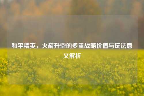 和平精英，火箭升空的多重战略价值与玩法意义解析