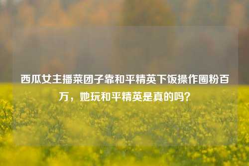 西瓜女主播菜团子靠和平精英下饭操作圈粉百万，她玩和平精英是真的吗？