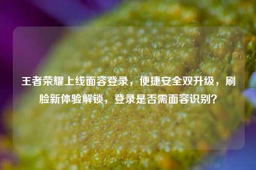 王者荣耀上线面容登录，便捷安全双升级，刷脸新体验解锁，登录是否需面容识别？