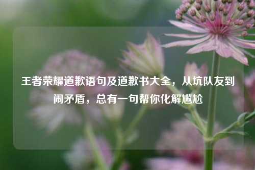 王者荣耀道歉语句及道歉书大全，从坑队友到闹矛盾，总有一句帮你化解尴尬