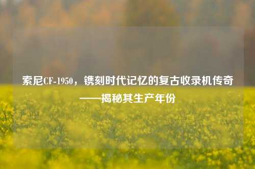 索尼CF-1950，镌刻时代记忆的复古收录机传奇——揭秘其生产年份