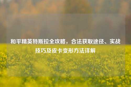 和平精英特斯拉全攻略,合法获取途径、实战技巧及皮卡变形 详解