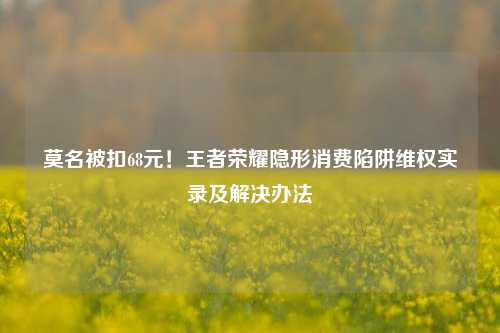 莫名被扣68元！王者荣耀隐形消费陷阱     实录及解决办法