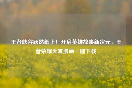 王者峡谷跃然纸上！开启英雄故事新次元，王者荣耀天堂漫画一键下载