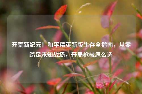开荒新纪元！和平精英新版生存全指南，从零踏足未知战场，开局枪械怎么选