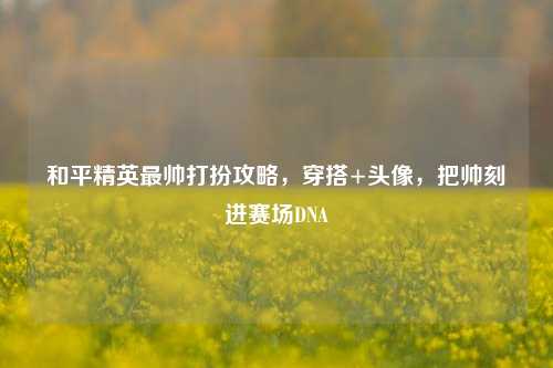 和平精英最帅打扮攻略，穿搭+头像，把帅刻进赛场DNA