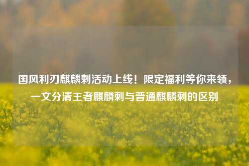 国风利刃麒麟刺活动上线!限定福利等你来领,一文分清王者麒麟刺与普通麒麟刺的区别