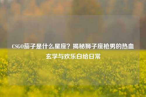 CSGO茄子是什么星座？揭秘狮子座枪男的热血玄学与欢乐白给日常