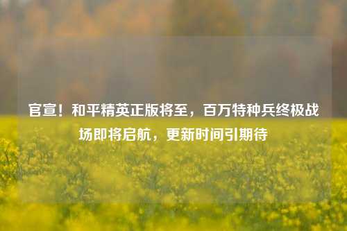 官宣!和平精英正版将至,百万特种兵终极战场即将启航,更新时间引期待