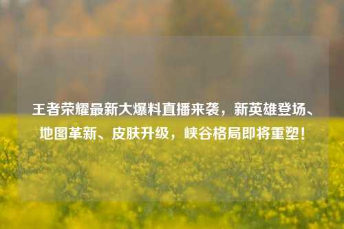 王者荣耀最新大爆料直播来袭，新英雄登场、地图革新、皮肤升级，峡谷格局即将重塑！