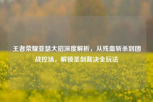王者荣耀亚瑟大招深度解析，从残血斩杀到团战控场，解锁圣剑裁决全玩法