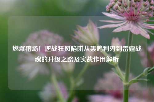 燃爆猎场！逆战狂风陷阱从轰鸣利刃到雷霆战魂的升级之路及实战作用解析