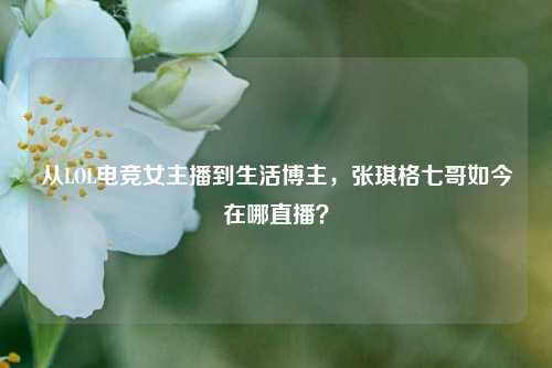 从LOL电竞女主播到生活博主，张琪格七哥如今在哪直播？