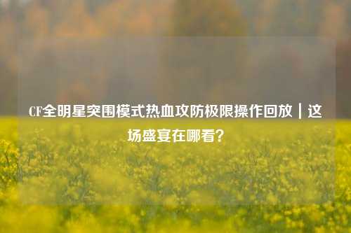 CF全明星突围模式热血攻防极限操作回放｜这场盛宴在哪看？