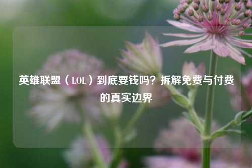 英雄联盟（LOL）到底要钱吗？拆解免费与付费的真实边界