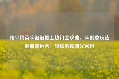 和平精英吹泡泡糖上热门全攻略,从创意玩法到流量运营,轻松解锁曝光密码