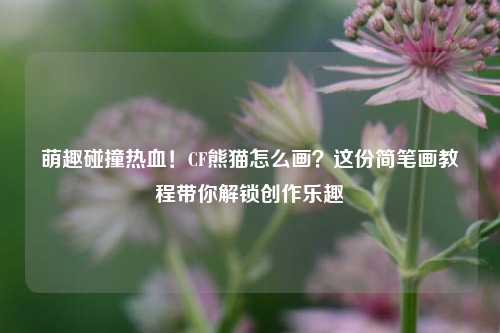 萌趣碰撞热血！CF熊猫怎么画？这份简笔画教程带你解锁创作乐趣
