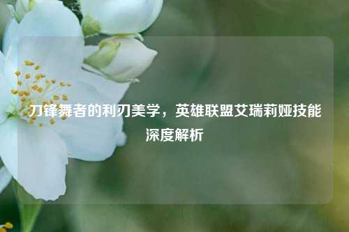 刀锋舞者的利刃美学，英雄联盟艾瑞莉娅技能深度解析